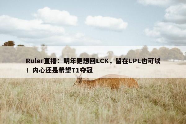 Ruler直播：明年更想回LCK，留在LPL也可以！内心还是希望T1夺冠