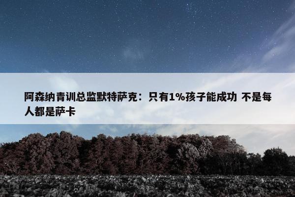 阿森纳青训总监默特萨克：只有1%孩子能成功 不是每人都是萨卡