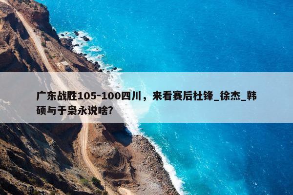 广东战胜105-100四川，来看赛后杜锋_徐杰_韩硕与于枭永说啥？