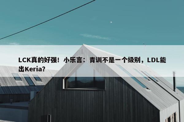 LCK真的好强！小乐言：青训不是一个级别，LDL能出Keria？