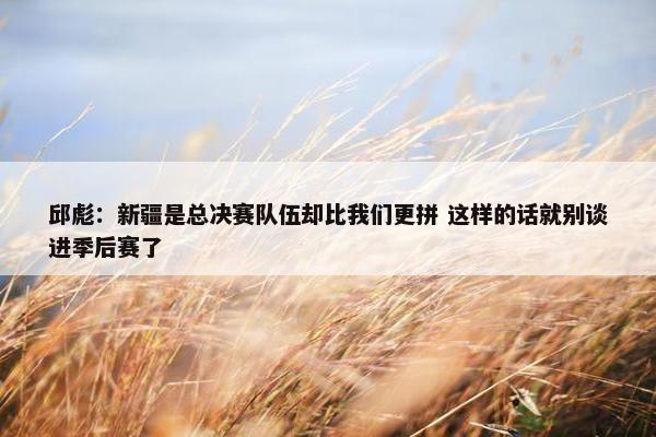 邱彪：新疆是总决赛队伍却比我们更拼 这样的话就别谈进季后赛了