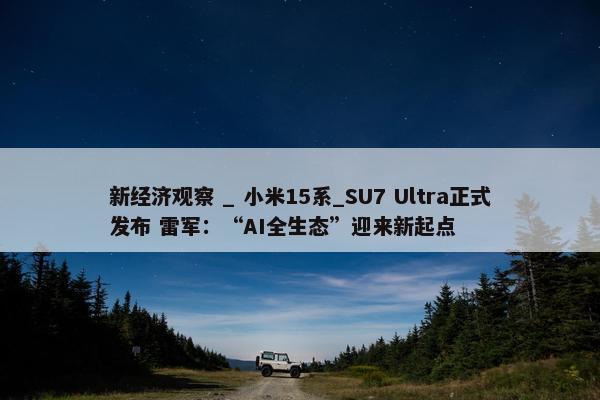 新经济观察 _ 小米15系_SU7 Ultra正式发布 雷军：“AI全生态”迎来新起点