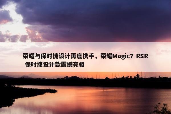 荣耀与保时捷设计再度携手，荣耀Magic7 RSR 保时捷设计款震撼亮相