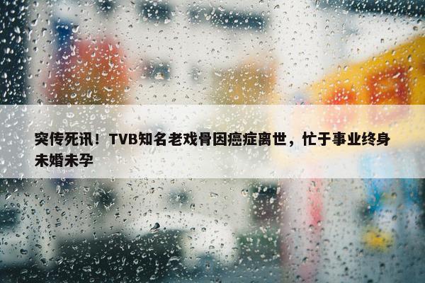 突传死讯！TVB知名老戏骨因癌症离世，忙于事业终身未婚未孕