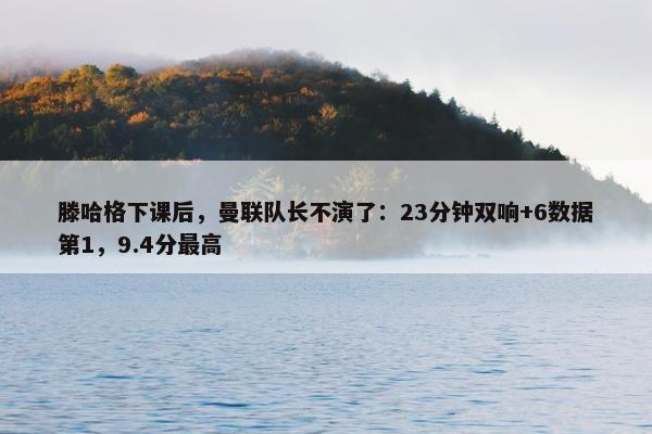 滕哈格下课后，曼联队长不演了：23分钟双响+6数据第1，9.4分最高