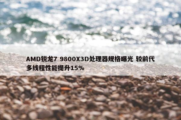 AMD锐龙7 9800X3D处理器规格曝光 较前代多线程性能提升15%