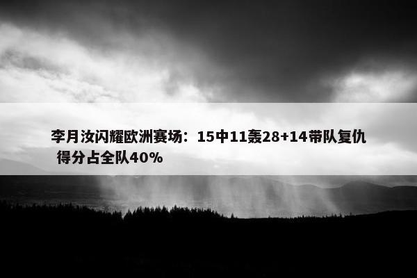 李月汝闪耀欧洲赛场：15中11轰28+14带队复仇 得分占全队40%