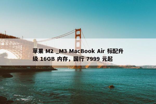 苹果 M2 _M3 MacBook Air 标配升级 16GB 内存，国行 7999 元起