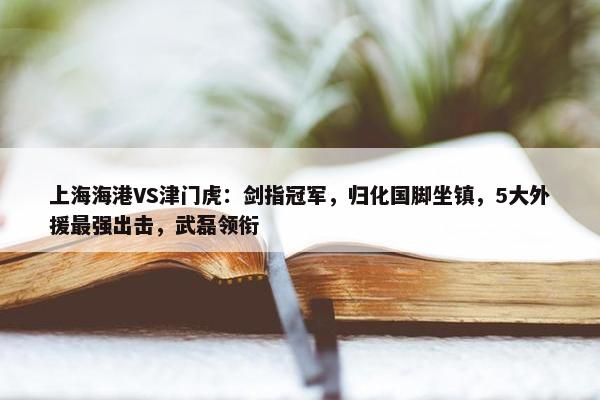 上海海港VS津门虎：剑指冠军，归化国脚坐镇，5大外援最强出击，武磊领衔