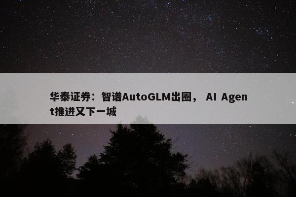 华泰证券：智谱AutoGLM出圈， AI Agent推进又下一城