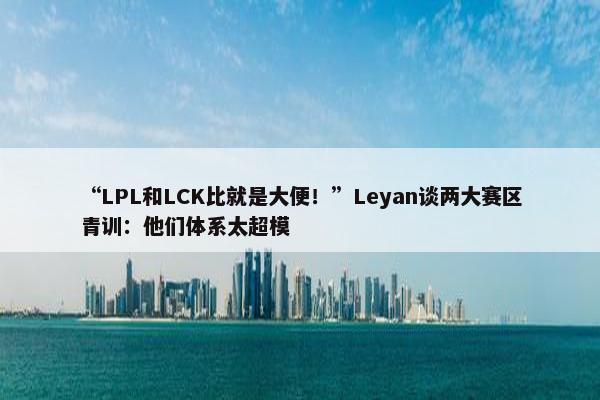 “LPL和LCK比就是大便！”Leyan谈两大赛区青训：他们体系太超模