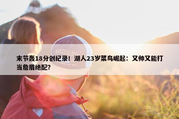 末节轰18分创纪录！湖人23岁菜鸟崛起：又帅又能打当詹眉绝配？