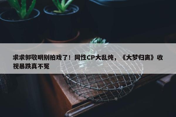 求求郭敬明别拍戏了！同性CP大乱炖，《大梦归离》收视暴跌真不冤