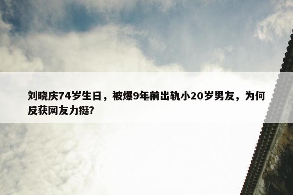 刘晓庆74岁生日，被爆9年前出轨小20岁男友，为何反获网友力挺？