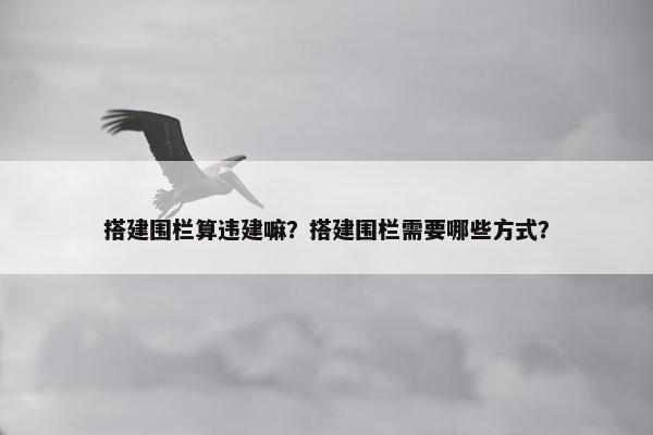 搭建围栏算违建嘛？搭建围栏需要哪些方式？