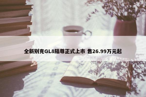 全新别克GL8陆尊正式上市 售26.99万元起