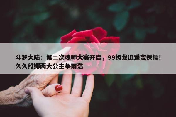 斗罗大陆：第二次魂师大赛开启，99级龙逍遥变保镖！久久维娜两大公主争雨浩