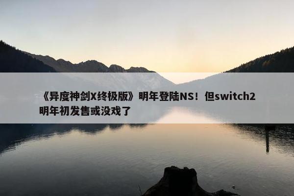 《异度神剑X终极版》明年登陆NS！但switch2明年初发售或没戏了