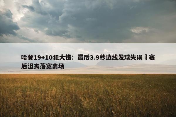 哈登19+10犯大错：最后3.9秒边线发球失误 赛后沮丧落寞离场