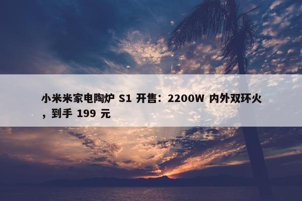 小米米家电陶炉 S1 开售：2200W 内外双环火，到手 199 元