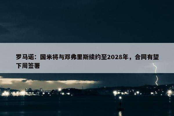 罗马诺：国米将与邓弗里斯续约至2028年，合同有望下周签署