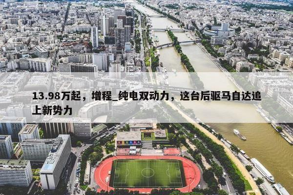 13.98万起，增程_纯电双动力，这台后驱马自达追上新势力