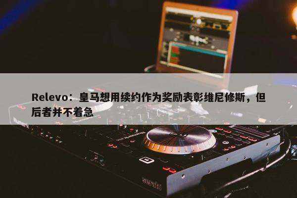 Relevo：皇马想用续约作为奖励表彰维尼修斯，但后者并不着急