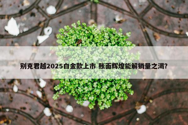 别克君越2025白金款上市 账面辉煌能解销量之渴？