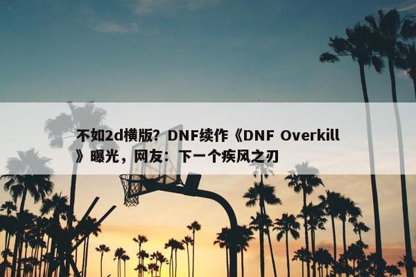 不如2d横版？DNF续作《DNF Overkill》曝光，网友：下一个疾风之刃