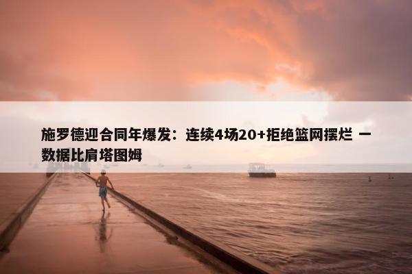 施罗德迎合同年爆发：连续4场20+拒绝篮网摆烂 一数据比肩塔图姆