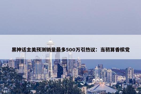 黑神话主美预测销量最多500万引热议：当初算香槟党