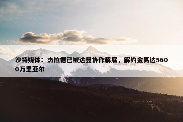 沙特媒体：杰拉德已被达曼协作解雇，解约金高达5600万里亚尔