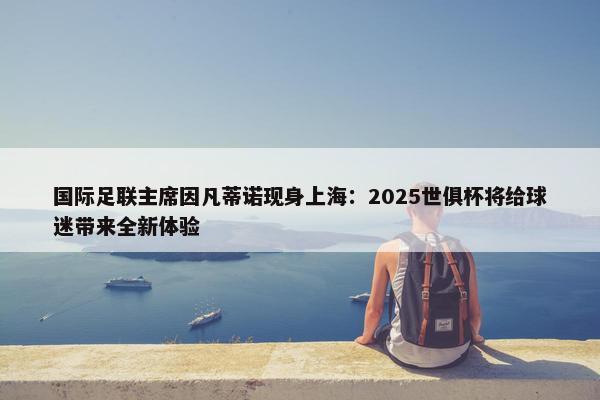 国际足联主席因凡蒂诺现身上海：2025世俱杯将给球迷带来全新体验