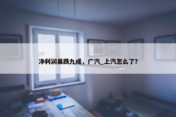 净利润暴跌九成，广汽_上汽怎么了？