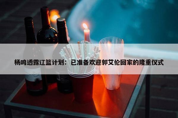 杨鸣透露辽篮计划：已准备欢迎郭艾伦回家的隆重仪式