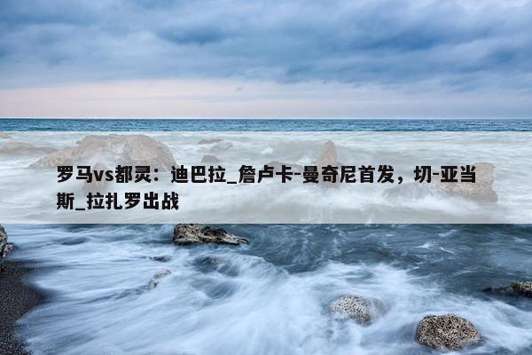 罗马vs都灵：迪巴拉_詹卢卡-曼奇尼首发，切-亚当斯_拉扎罗出战