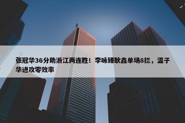 张冠华36分助浙江两连胜！李咏臻耿鑫单场8拦，温子华进攻零效率