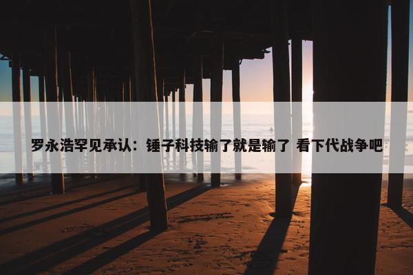 罗永浩罕见承认：锤子科技输了就是输了 看下代战争吧