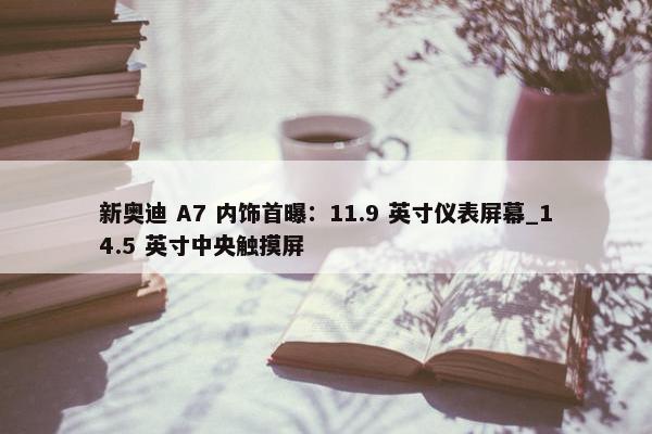 新奥迪 A7 内饰首曝：11.9 英寸仪表屏幕_14.5 英寸中央触摸屏