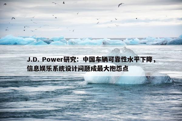 J.D. Power研究：中国车辆可靠性水平下降，信息娱乐系统设计问题成最大抱怨点