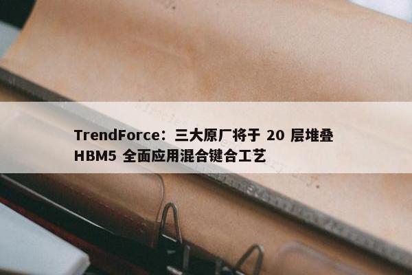 TrendForce：三大原厂将于 20 层堆叠 HBM5 全面应用混合键合工艺