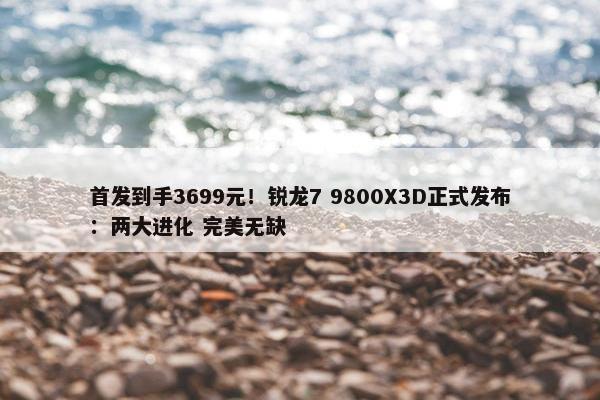 首发到手3699元！锐龙7 9800X3D正式发布：两大进化 完美无缺