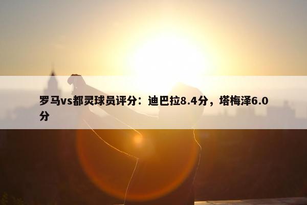 罗马vs都灵球员评分：迪巴拉8.4分，塔梅泽6.0分