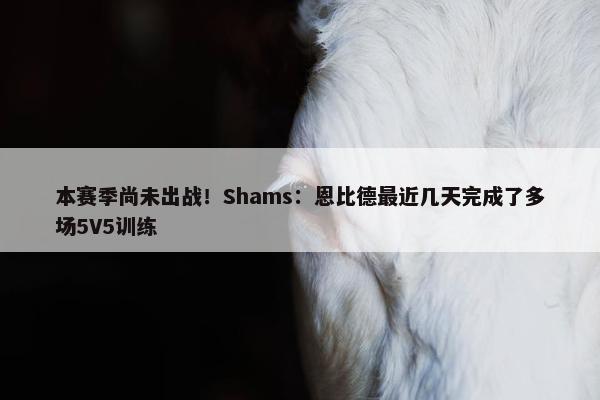 本赛季尚未出战！Shams：恩比德最近几天完成了多场5V5训练