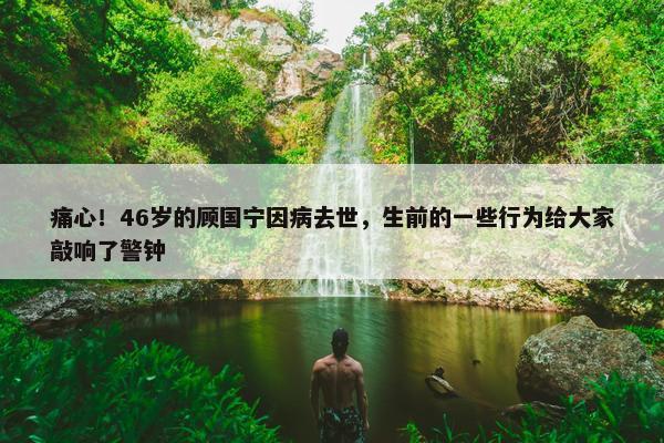 痛心！46岁的顾国宁因病去世，生前的一些行为给大家敲响了警钟