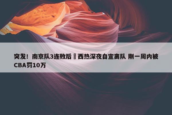 突发！南京队3连败后 西热深夜自宣离队 刚一周内被CBA罚10万