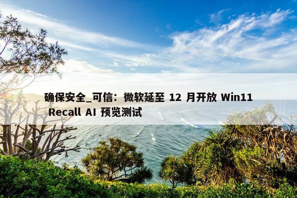 确保安全_可信：微软延至 12 月开放 Win11 Recall AI 预览测试