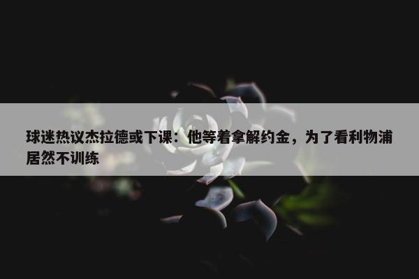 球迷热议杰拉德或下课：他等着拿解约金，为了看利物浦居然不训练