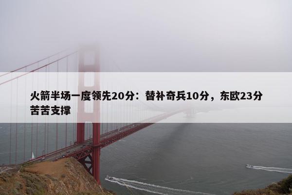 火箭半场一度领先20分：替补奇兵10分，东欧23分苦苦支撑