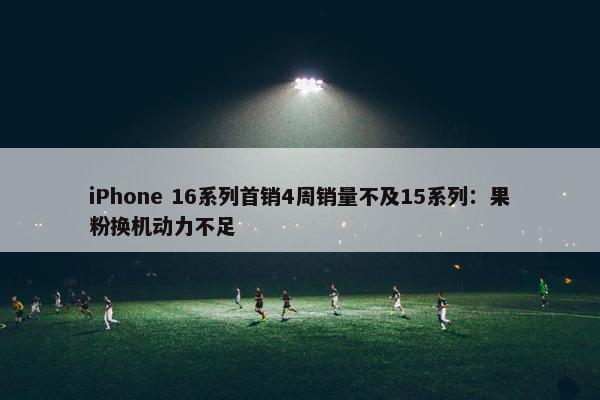 iPhone 16系列首销4周销量不及15系列：果粉换机动力不足